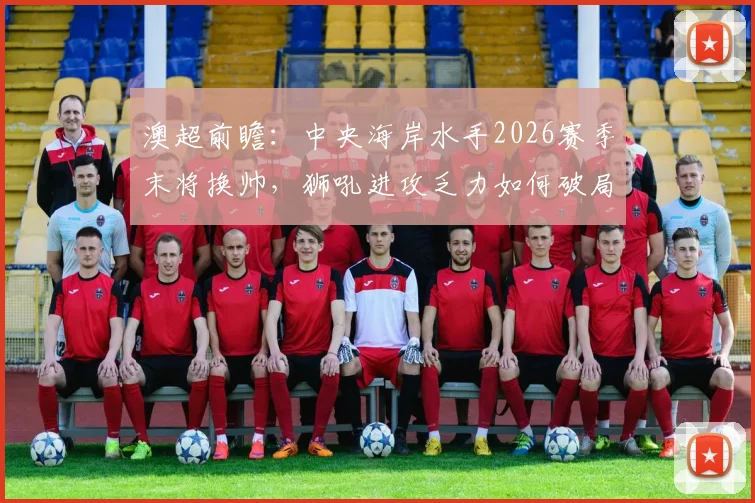 澳超前瞻:中央海岸水手2026赛季末将换帅,狮吼进攻乏力如何破局?战术与阵容深度解析