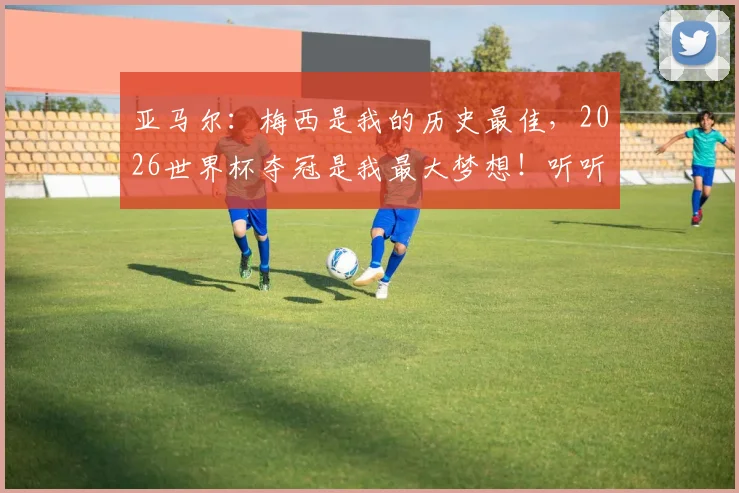 亚马尔：梅西是我的历史最佳，2026世界杯夺冠是我最大梦想！听听这位天才少年还说了什么