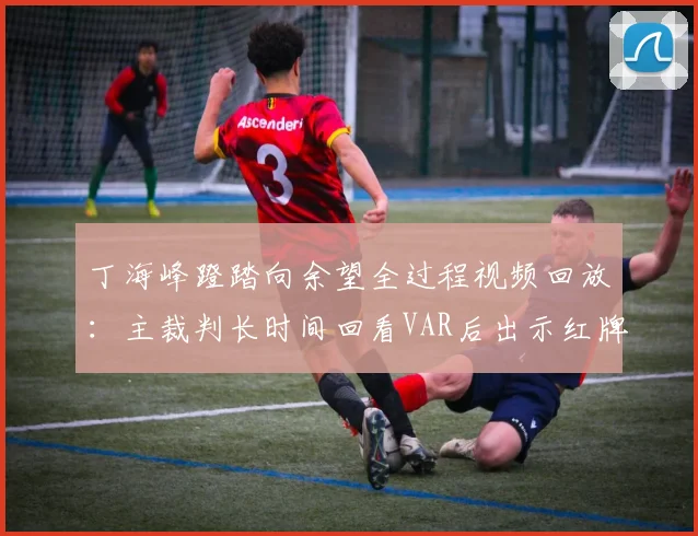 丁海峰蹬踏向余望全过程视频回放:主裁判长时间回看VAR后出示红牌,详解规则与对2026赛季后续影响