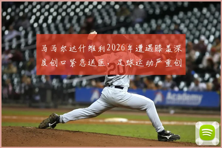 马马尔达什维利2026年遭遇膝盖深度创口紧急送医,足球运动严重创伤处理与康复指南