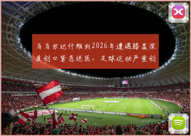 马马尔达什维利2026年遭遇膝盖深度创口紧急送医，足球运动严重创伤处理与康复指南