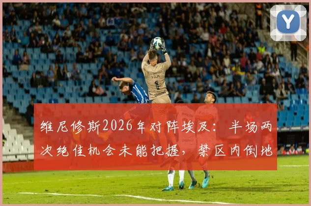 维尼修斯2026年对阵埃及:半场两次绝佳机会未能把握,禁区内倒地裁判未予判罚,具体赛况回顾