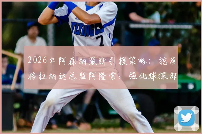 2026年阿森纳最新引援策略：挖角格拉纳达总监阿隆索，强化球探部门运作细节解读