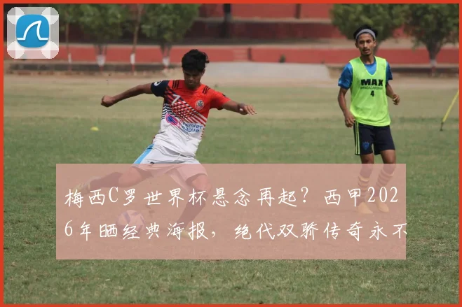梅西C罗世界杯悬念再起？西甲2026年晒经典海报，绝代双骄传奇永不落幕！