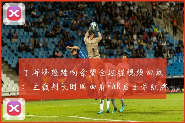 丁海峰蹬踏向余望全过程视频回放：主裁判长时间回看VAR后出示红牌，详解规则与对2026赛季后续影响