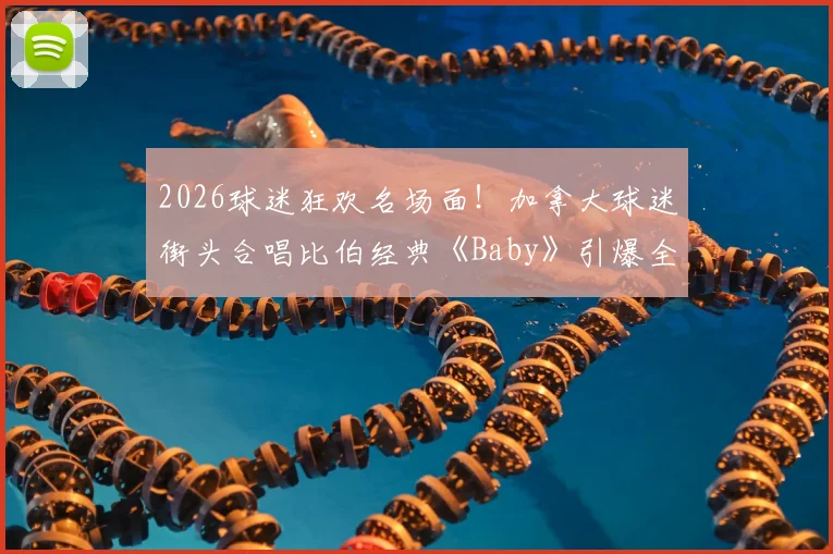 2026球迷狂欢名场面!加拿大球迷街头合唱比伯经典《Baby》引爆全网,体育与音乐交融的完美氛围