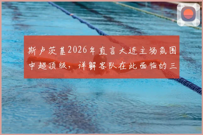 斯卢茨基2026年直言大连主场氛围中超顶级，详解客队在此面临的三大严峻挑战