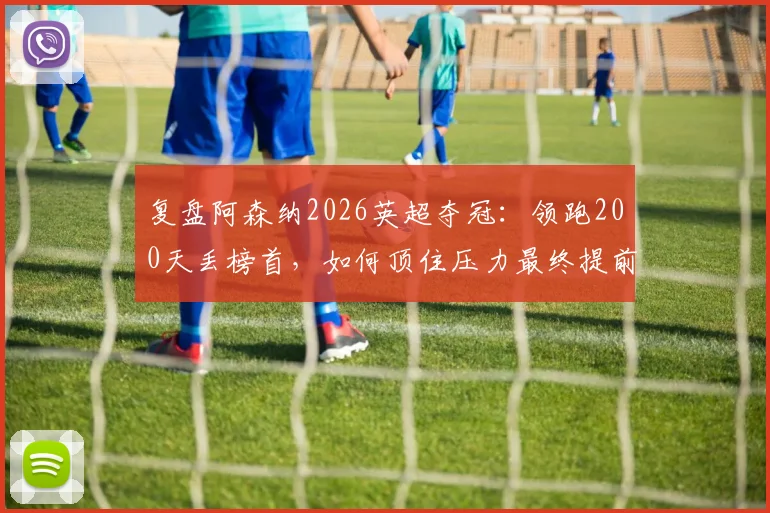 复盘阿森纳2026英超夺冠:领跑200天丢榜首,如何顶住压力最终提前问鼎?
