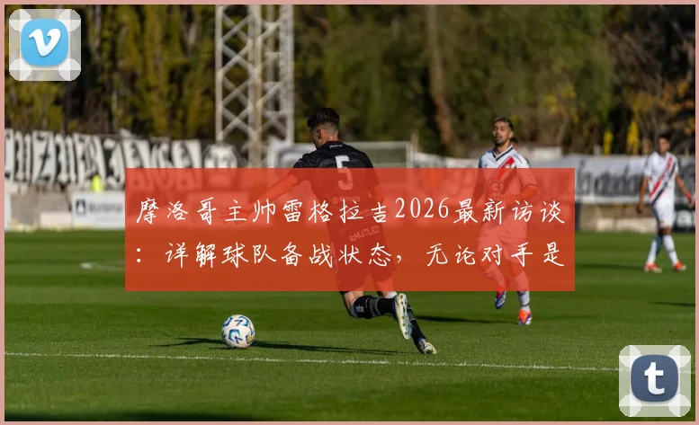 摩洛哥主帅雷格拉吉2026最新访谈:详解球队备战状态,无论对手是谁我们目标就是胜利