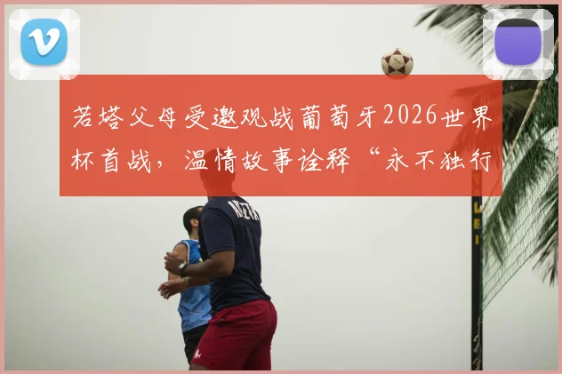 若塔父母受邀观战葡萄牙2026世界杯首战，温情故事诠释“永不独行”足球精神