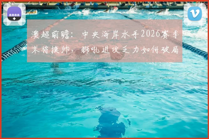 澳超前瞻：中央海岸水手2026赛季末将换帅，狮吼进攻乏力如何破局？战术与阵容深度解析