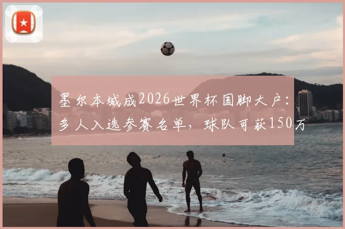 墨尔本城成2026世界杯国脚大户：多人入选参赛名单，球队可获150万澳元参赛补贴解析