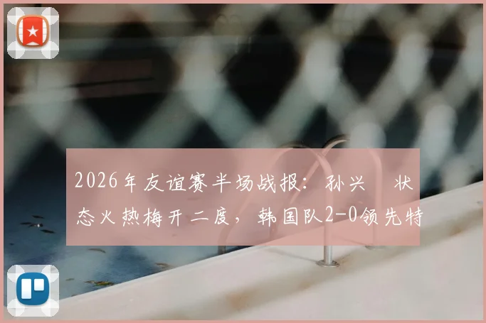 2026年友谊赛半场战报:孙兴慜状态火热梅开二度,韩国队2-0领先特立尼达和多巴哥,亚洲一哥展现顶级射手本色