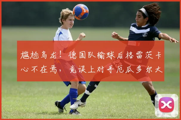 尴尬乌龙！德国队输球后格雷茨卡心不在焉，竟误上对手厄瓜多尔大巴车，引热议
