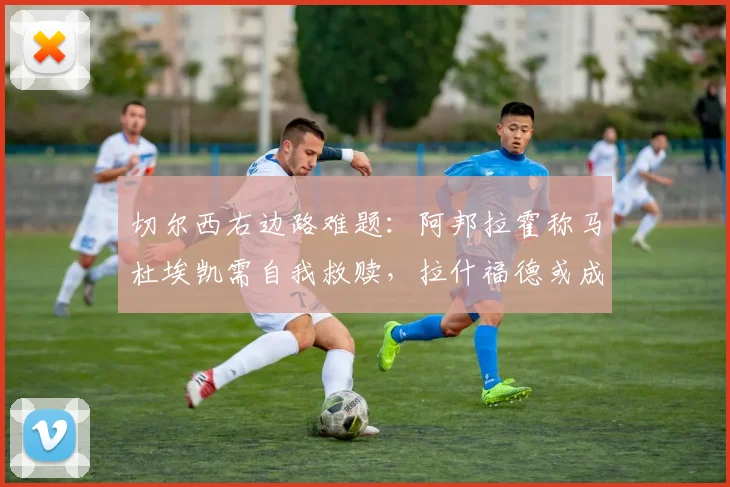 切尔西右边路难题：阿邦拉霍称马杜埃凯需自我救赎，拉什福德或成2026变招关键
