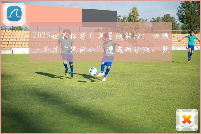 2026世界杯每日风景线解读：回顾土耳其“黑包公”遭遇两连败，聚焦巴拉圭“乳神”再度惊艳亮相