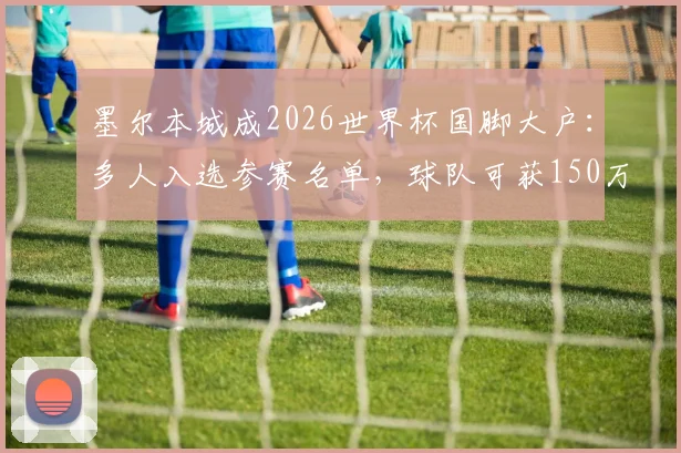 墨尔本城成2026世界杯国脚大户：多人入选参赛名单，球队可获150万澳元参赛补贴解析