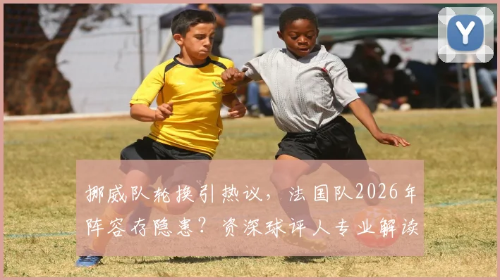 挪威队轮换引热议,法国队2026年阵容存隐患?资深球评人专业解读大赛前景