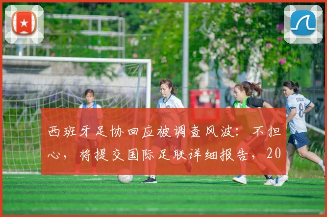 西班牙足协回应被调查风波：不担心，将提交国际足联详细报告，2026世界杯筹备不受影响？