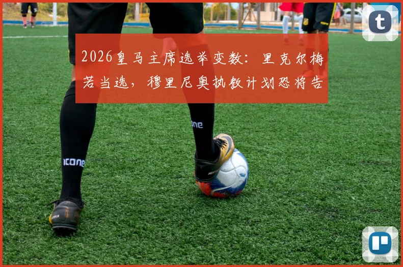 2026皇马主席选举变数:里克尔梅若当选,穆里尼奥执教计划恐将告吹,ESPN披露背后关键原因
