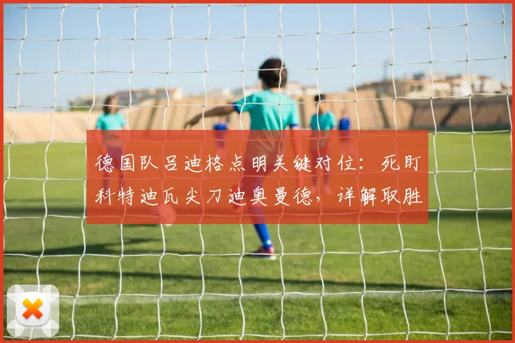 德国队吕迪格点明关键对位:死盯科特迪瓦尖刀迪奥曼德,详解取胜出线战术与2026世界杯目标