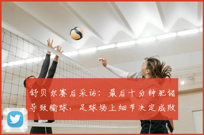 舒贝尔赛后采访：最后十分钟犯错导致输球，足球场上细节决定成败的教训