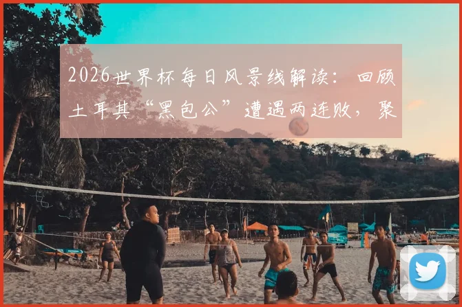 2026世界杯每日风景线解读:回顾土耳其“黑包公”遭遇两连败,聚焦巴拉圭“乳神”再度惊艳亮相
