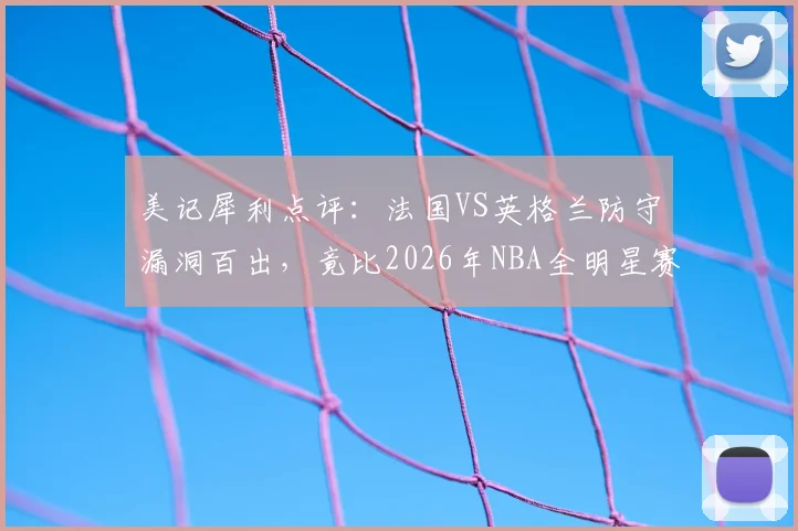 美记犀利点评:法国VS英格兰防守漏洞百出,竟比2026年NBA全明星赛更松散?深度剖析赛事防守强度下滑根源