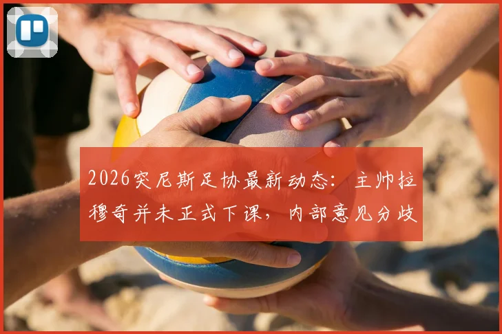 2026突尼斯足协最新动态：主帅拉穆奇并未正式下课，内部意见分歧持续发酵