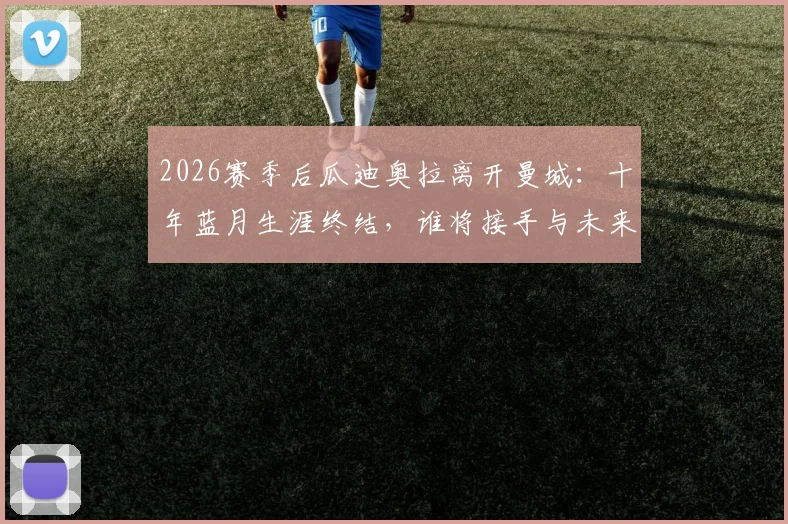 2026赛季后瓜迪奥拉离开曼城：十年蓝月生涯终结，谁将接手与未来影响分析