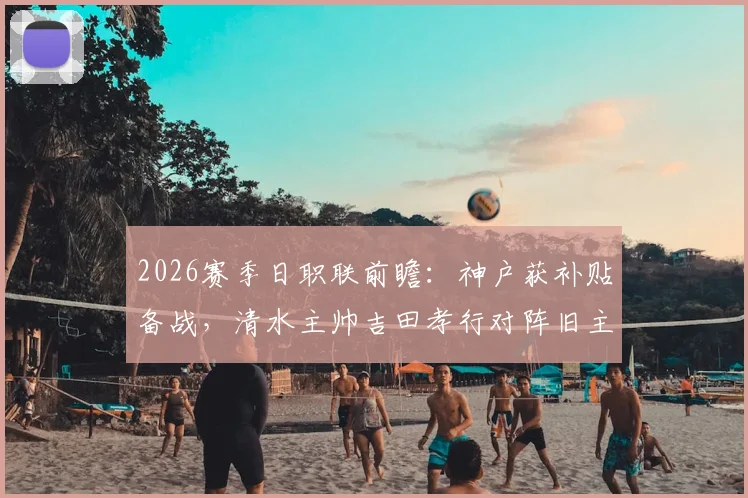 2026赛季日职联前瞻:神户获补贴备战,清水主帅吉田孝行对阵旧主关键战解析