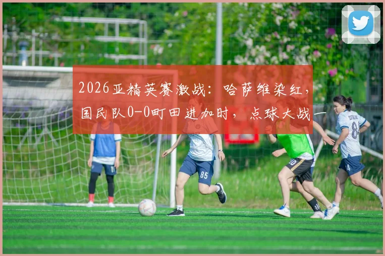 2026亚精英赛激战：哈萨维染红，国民队0-0町田进加时，点球大战一触即发