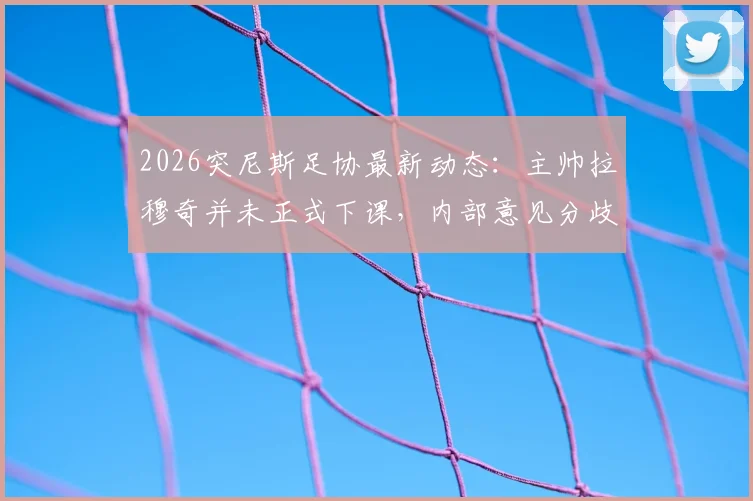 2026突尼斯足协最新动态:主帅拉穆奇并未正式下课,内部意见分歧持续发酵