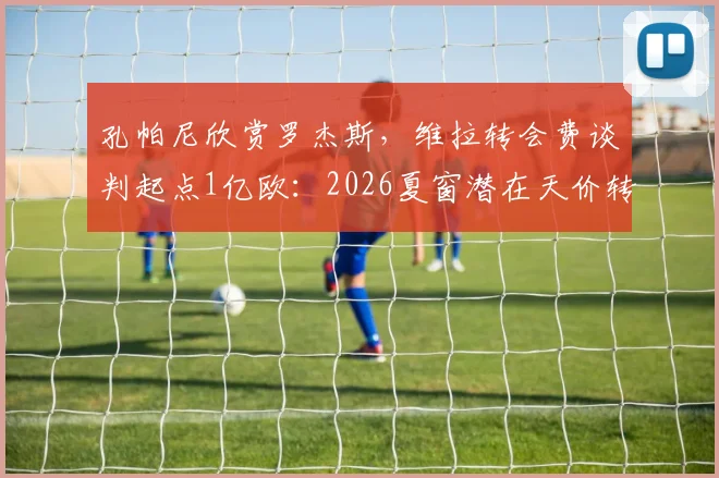 孔帕尼欣赏罗杰斯，维拉转会费谈判起点1亿欧：2026夏窗潜在天价转会分析