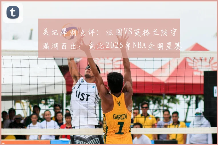 美记犀利点评：法国VS英格兰防守漏洞百出，竟比2026年NBA全明星赛更松散？深度剖析赛事防守强度下滑根源