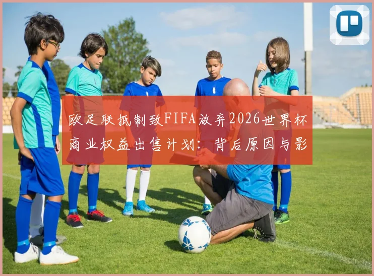 欧足联抵制致FIFA放弃2026世界杯商业权益出售计划：背后原因与影响深度解析