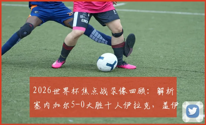2026世界杯焦点战录像回顾:解析塞内加尔5-0大胜十人伊拉克,盖伊梅开二度技惊四座,附双方阵容与技术统计
