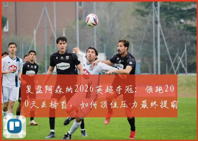 复盘阿森纳2026英超夺冠:领跑200天丢榜首,如何顶住压力最终提前问鼎?