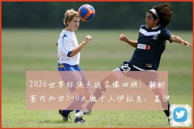 2026世界杯焦点战录像回顾：解析塞内加尔5-0大胜十人伊拉克，盖伊梅开二度技惊四座，附双方阵容与技术统计