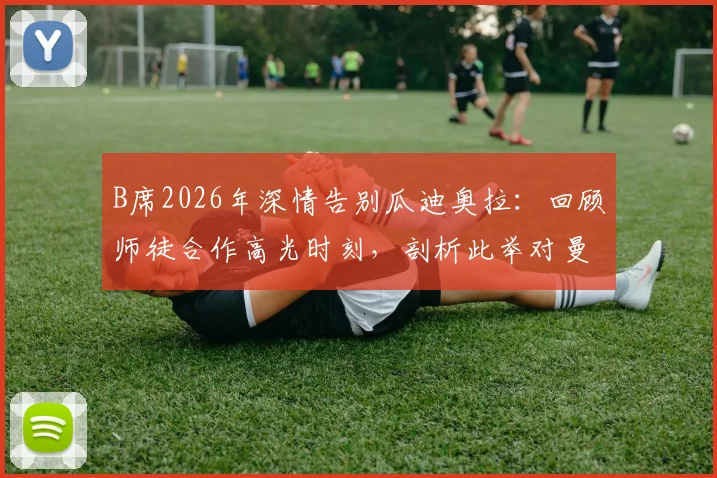 B席2026年深情告别瓜迪奥拉：回顾师徒合作高光时刻，剖析此举对曼城未来的影响