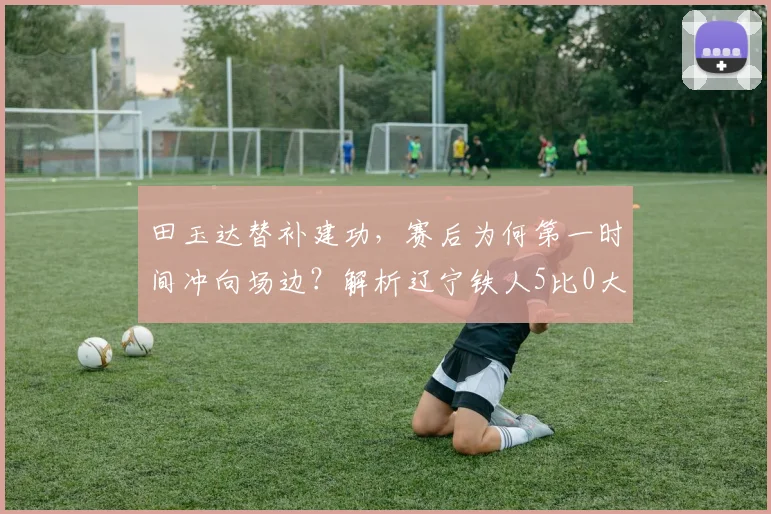 田玉达替补建功，赛后为何第一时间冲向场边？解析辽宁铁人5比0大胜背后故事