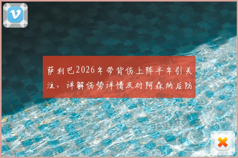 萨利巴2026年带背伤上阵半年引关注,详解伤势详情及对阿森纳后防线影响,伤病管理成关键