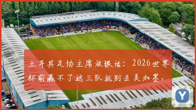 土耳其足协主席放狠话:2026世界杯前赢不了这三队就别去美加墨,出线形势深度解读