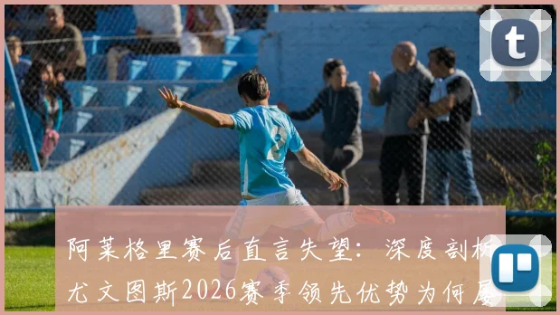 阿莱格里赛后直言失望:深度剖析尤文图斯2026赛季领先优势为何屡次丢失,教练与球员的问题出在哪里