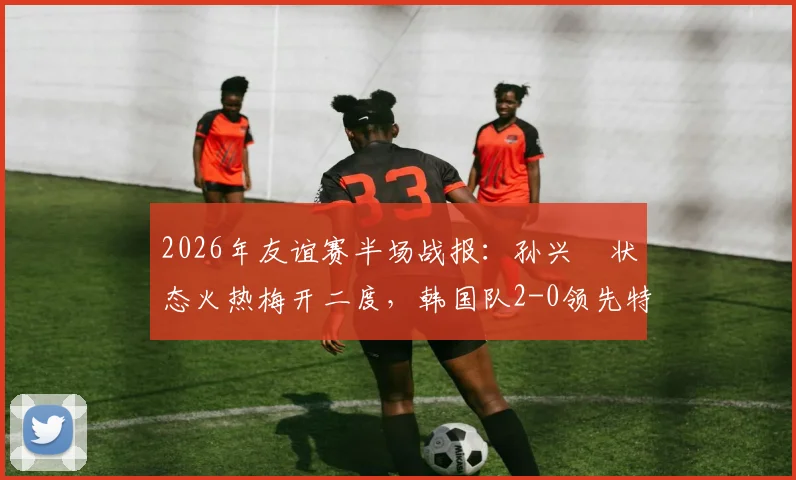 2026年友谊赛半场战报：孙兴慜状态火热梅开二度，韩国队2-0领先特立尼达和多巴哥，亚洲一哥展现顶级射手本色