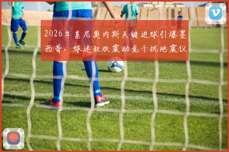 2026年基尼奥内斯关键进球引爆墨西哥，球迷狂欢震动竟干扰地震仪数据，墨媒深度还原现场