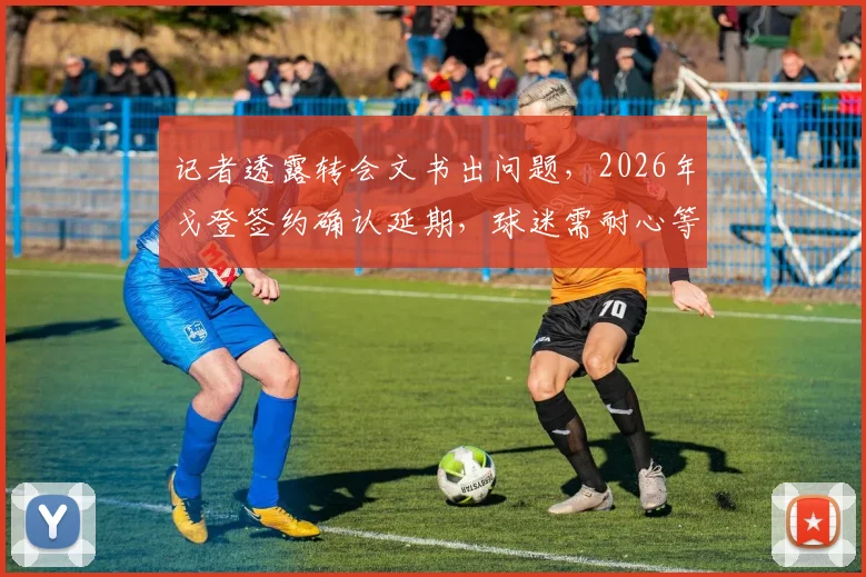 记者透露转会文书出问题,2026年戈登签约确认延期,球迷需耐心等待最终结果