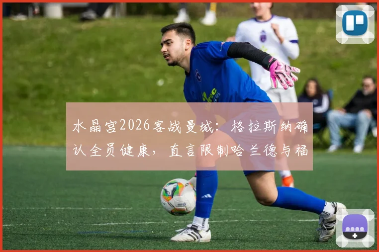 水晶宫2026客战曼城：格拉斯纳确认全员健康，直言限制哈兰德与福登的进攻组合是战术核心