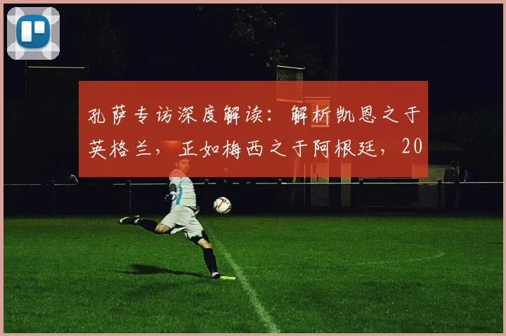 孔萨专访深度解读：解析凯恩之于英格兰，正如梅西之于阿根廷，2026年三狮军团战术基石展望