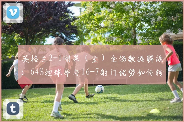 英格兰2-1刚果（金）全场数据解读：64%控球率与16-7射门优势如何转化为胜利